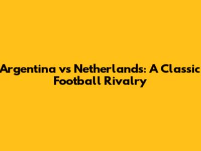 Argentina vs Netherlands: A Classic Football Rivalry