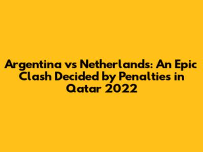 Argentina vs Netherlands: An Epic Clash Decided by Penalties in Qatar 2022