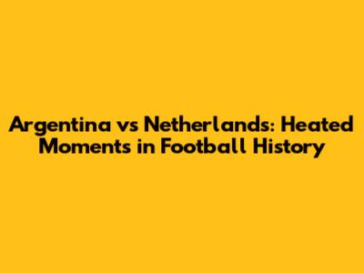 Argentina vs Netherlands: Heated Moments in Football History