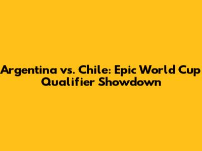 Argentina vs. Chile: Epic World Cup Qualifier Showdown