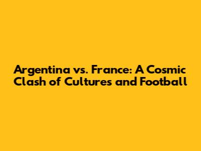 Argentina vs. France: A Cosmic Clash of Cultures and Football