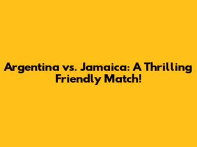 Argentina vs. Jamaica: A Thrilling Friendly Match!