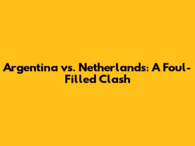 Argentina vs. Netherlands: A Foul-Filled Clash