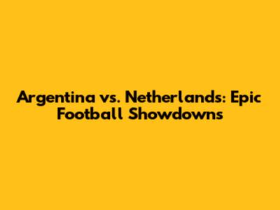 Argentina vs. Netherlands: Epic Football Showdowns