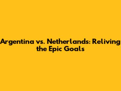 Argentina vs. Netherlands: Reliving the Epic Goals