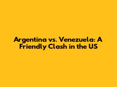 Argentina vs. Venezuela: A Friendly Clash in the US