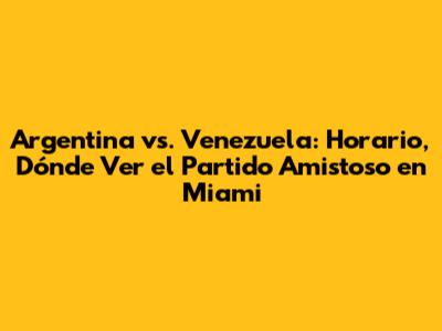 Argentina vs. Venezuela: Horario, Dónde Ver el Partido Amistoso en Miami