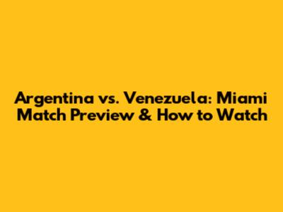 Argentina vs. Venezuela: Miami Match Preview & How to Watch
