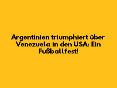Argentinien triumphiert über Venezuela in den USA: Ein Fußballfest!