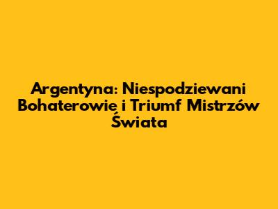 Argentyna: Niespodziewani Bohaterowie i Triumf Mistrzów Świata