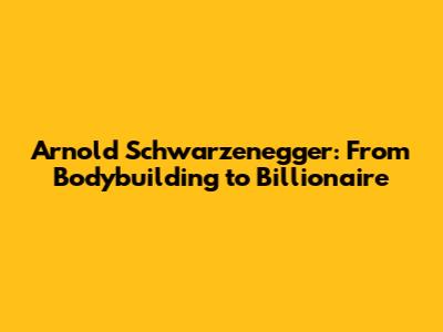 Arnold Schwarzenegger: From Bodybuilding to Billionaire