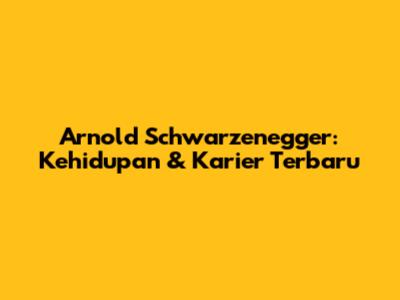 Arnold Schwarzenegger: Kehidupan & Karier Terbaru
