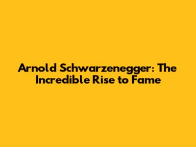 Arnold Schwarzenegger: The Incredible Rise to Fame