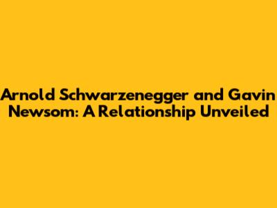 Arnold Schwarzenegger and Gavin Newsom: A Relationship Unveiled