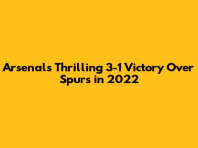 Arsenal's Thrilling 3-1 Victory Over Spurs in 2022