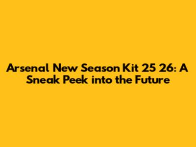 Arsenal New Season Kit 25 26: A Sneak Peek into the Future