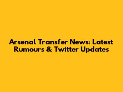 Arsenal Transfer News: Latest Rumours & Twitter Updates