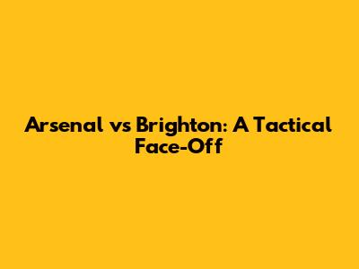 Arsenal vs Brighton: A Tactical Face-Off