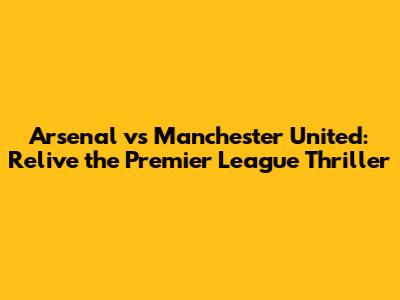 Arsenal vs Manchester United: Relive the Premier League Thriller