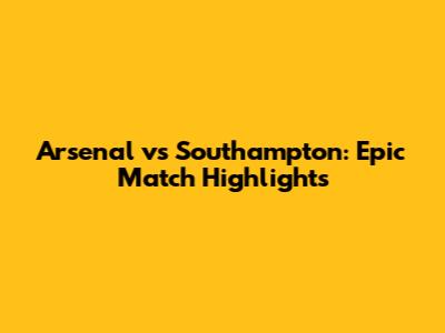 Arsenal vs Southampton: Epic Match Highlights