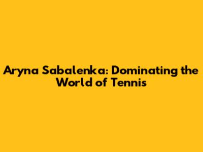 Aryna Sabalenka: Dominating the World of Tennis