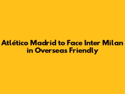 Atlético Madrid to Face Inter Milan in Overseas Friendly