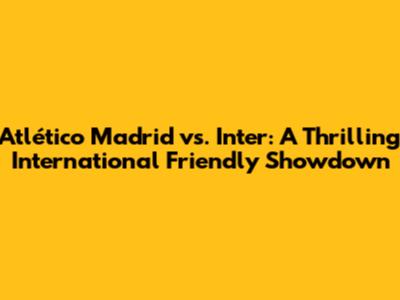 Atlético Madrid vs. Inter: A Thrilling International Friendly Showdown