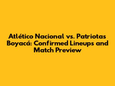 Atlético Nacional vs. Patriotas Boyacá: Confirmed Lineups and Match Preview