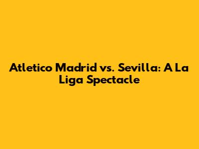Atletico Madrid vs. Sevilla: A La Liga Spectacle