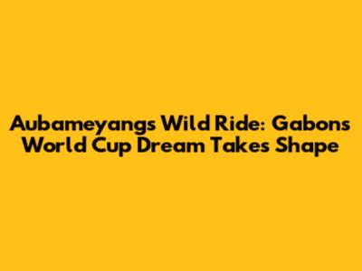 Aubameyang's Wild Ride: Gabon's World Cup Dream Takes Shape