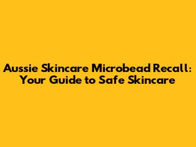 Aussie Skincare Microbead Recall: Your Guide to Safe Skincare