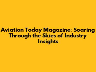 Aviation Today Magazine: Soaring Through the Skies of Industry Insights