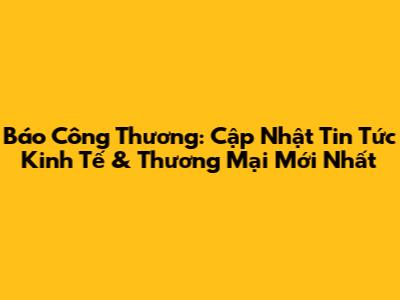Báo Công Thương: Cập Nhật Tin Tức Kinh Tế & Thương Mại Mới Nhất