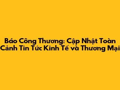 Báo Công Thương: Cập Nhật Toàn Cảnh Tin Tức Kinh Tế và Thương Mại
