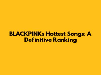 BLACKPINK's Hottest Songs: A Definitive Ranking