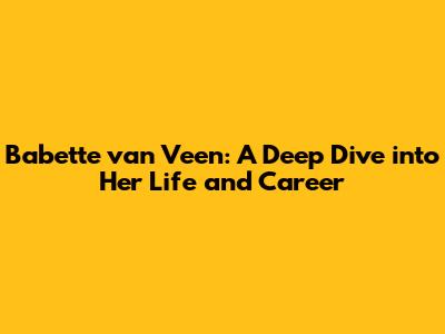 Babette van Veen: A Deep Dive into Her Life and Career
