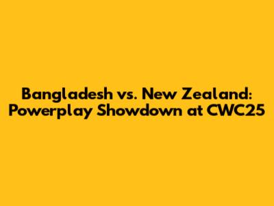 Bangladesh vs. New Zealand: Powerplay Showdown at CWC25