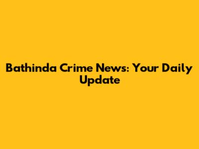 Bathinda Crime News: Your Daily Update
