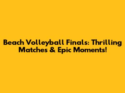 Beach Volleyball Finals: Thrilling Matches & Epic Moments!