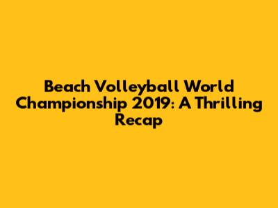 Beach Volleyball World Championship 2019: A Thrilling Recap