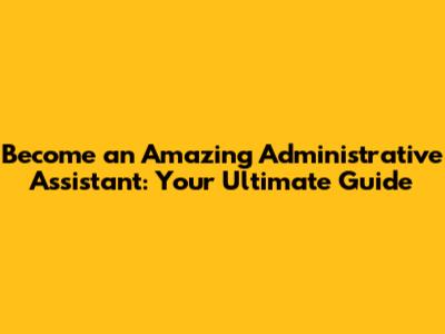 Become an Amazing Administrative Assistant: Your Ultimate Guide