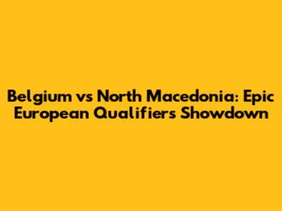 Belgium vs North Macedonia: Epic European Qualifiers Showdown