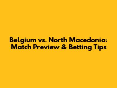 Belgium vs. North Macedonia: Match Preview & Betting Tips