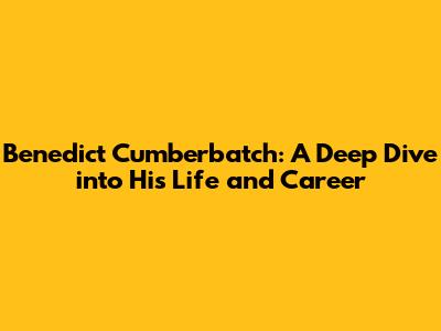 Benedict Cumberbatch: A Deep Dive into His Life and Career