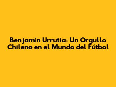 Benjamín Urrutia: Un Orgullo Chileno en el Mundo del Fútbol