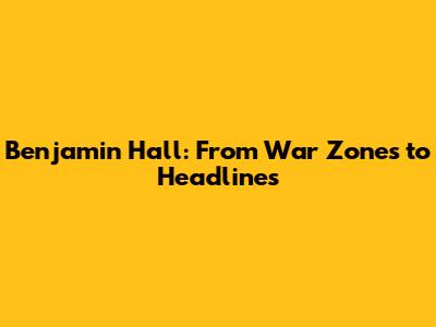 Benjamin Hall: From War Zones to Headlines