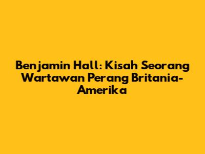 Benjamin Hall: Kisah Seorang Wartawan Perang Britania-Amerika