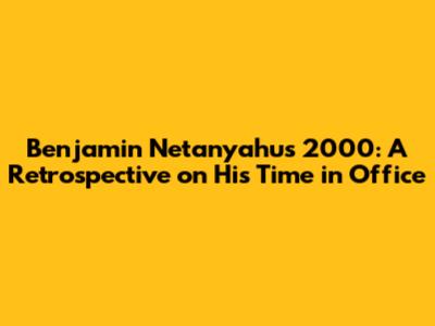 Benjamin Netanyahu's 2000: A Retrospective on His Time in Office