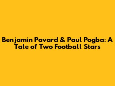 Benjamin Pavard & Paul Pogba: A Tale of Two Football Stars
