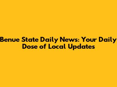 Benue State Daily News: Your Daily Dose of Local Updates
